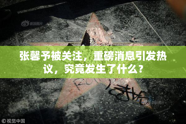 张馨予被关注，重磅消息引发热议，究竟发生了什么？