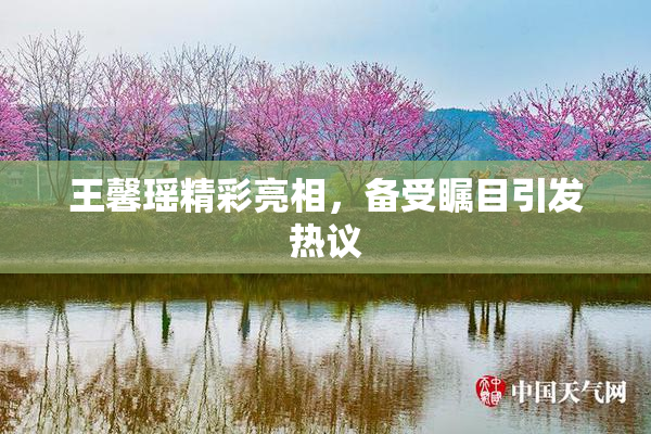 王馨瑶精彩亮相，备受瞩目引发热议