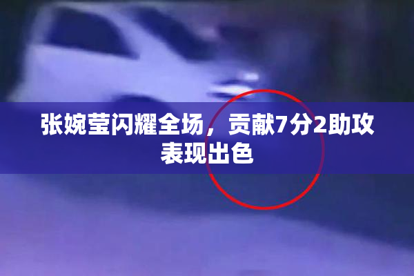张婉莹闪耀全场，贡献7分2助攻表现出色