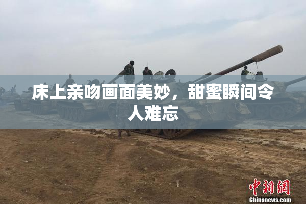床上亲吻画面美妙，甜蜜瞬间令人难忘