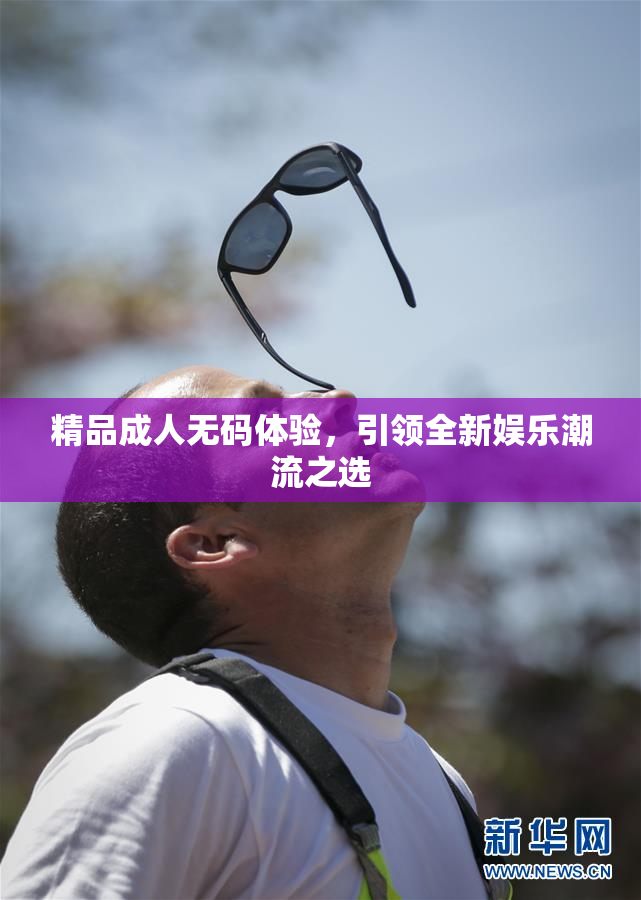 精品成人无码体验，引领全新娱乐潮流之选