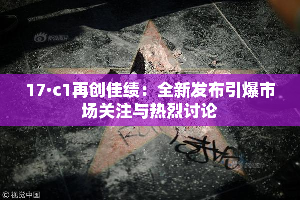 17·c1再创佳绩：全新发布引爆市场关注与热烈讨论