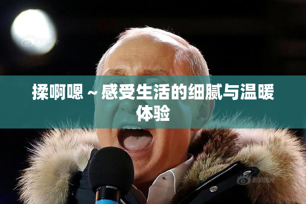 揉啊嗯～感受生活的细腻与温暖体验