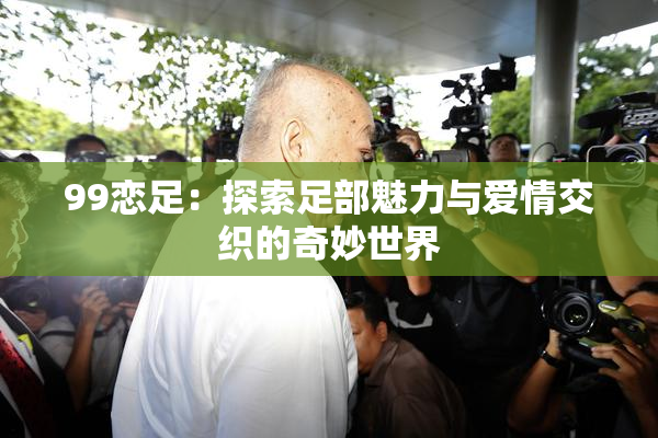 99恋足：探索足部魅力与爱情交织的奇妙世界