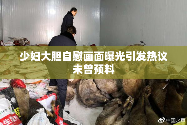 少妇大胆自慰画面曝光引发热议未曾预料