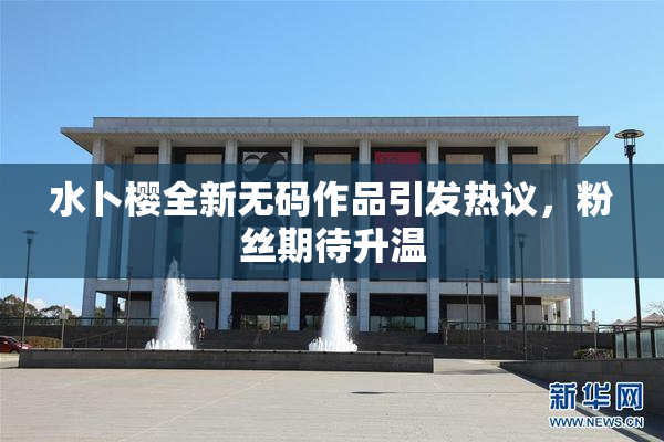 水卜樱全新无码作品引发热议，粉丝期待升温