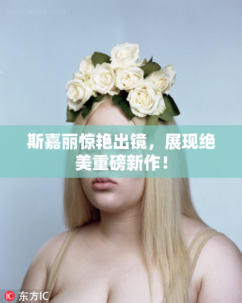 斯嘉丽惊艳出镜，展现绝美重磅新作！
