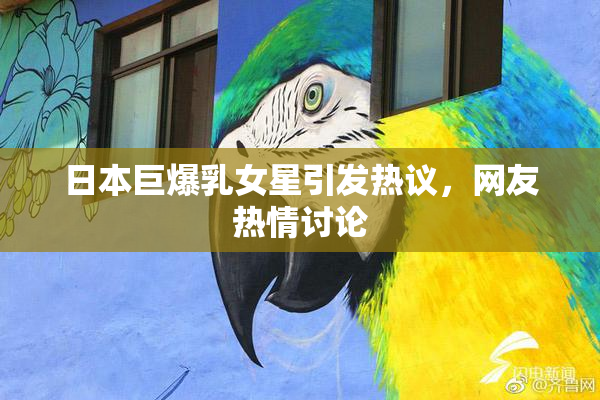 日本巨爆乳女星引发热议，网友热情讨论