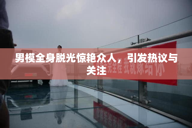 男模全身脱光惊艳众人，引发热议与关注