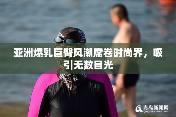 亚洲爆乳巨臀风潮席卷时尚界，吸引无数目光