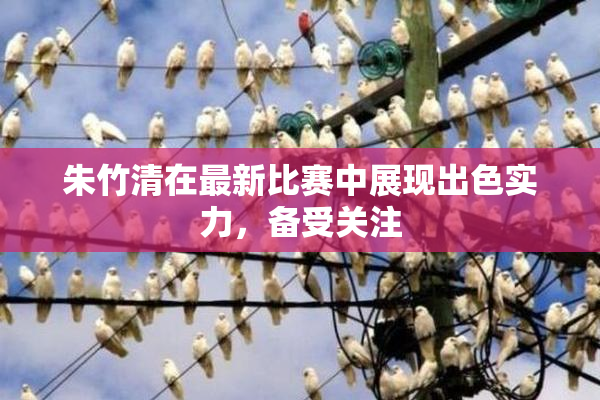 朱竹清在最新比赛中展现出色实力，备受关注