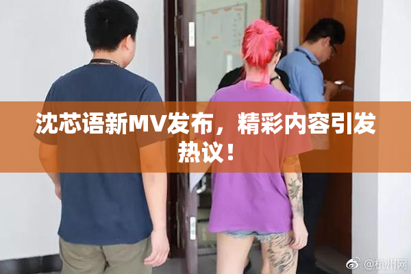 沈芯语新MV发布，精彩内容引发热议！