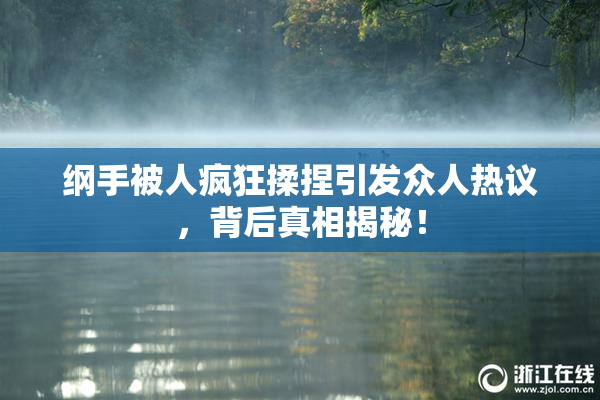 纲手被人疯狂揉捏引发众人热议，背后真相揭秘！