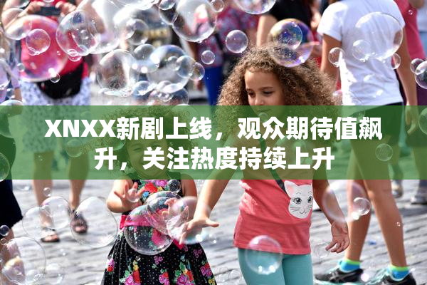 XNXX新剧上线，观众期待值飙升，关注热度持续上升