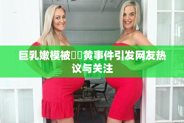巨乳嫩模被❌‌黄事件引发网友热议与关注