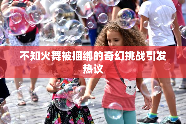 不知火舞被捆绑的奇幻挑战引发热议