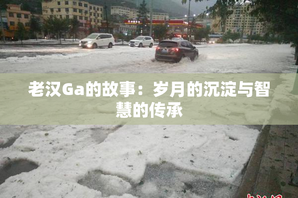 老汉Ga的故事：岁月的沉淀与智慧的传承