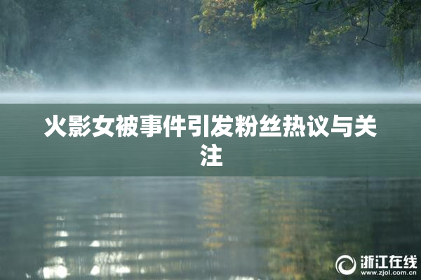 火影女被事件引发粉丝热议与关注