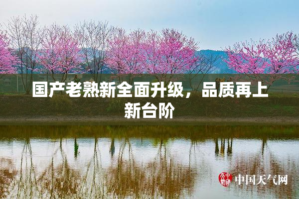 国产老熟新全面升级，品质再上新台阶