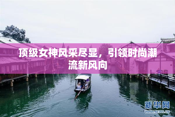 顶级女神风采尽显，引领时尚潮流新风向