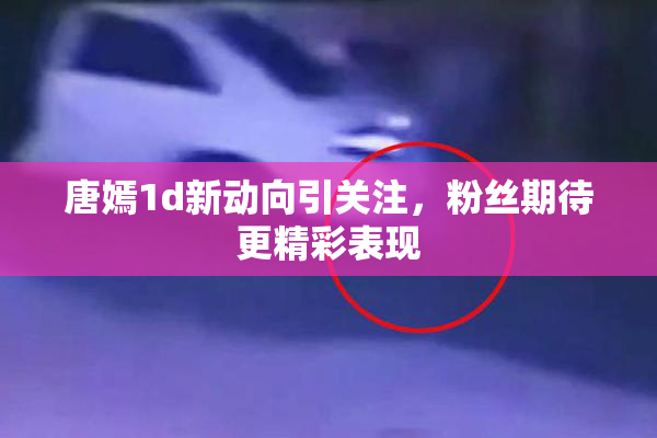 唐嫣1d新动向引关注，粉丝期待更精彩表现