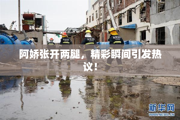 阿娇张开两腿，精彩瞬间引发热议！