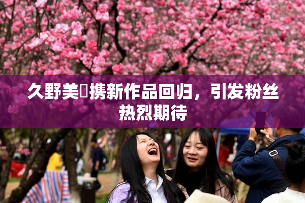 久野美咲携新作品回归，引发粉丝热烈期待