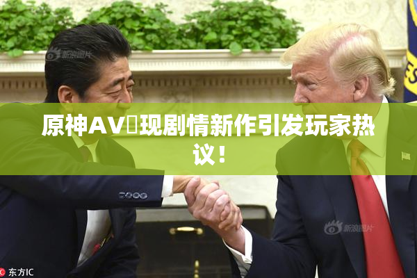 原神AV祼现剧情新作引发玩家热议！