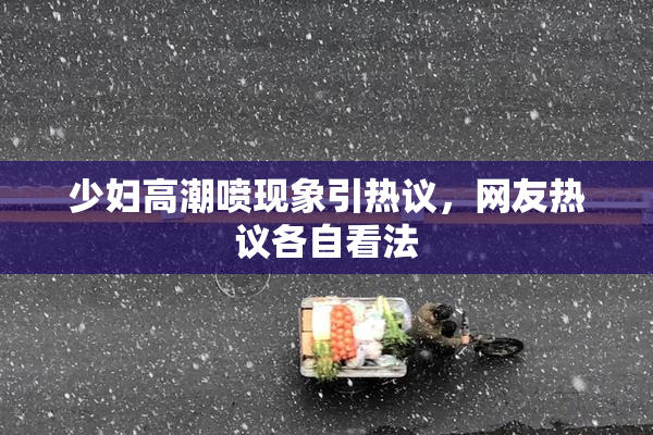 少妇高潮喷现象引热议，网友热议各自看法