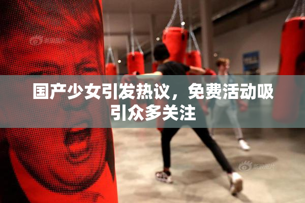 国产少女引发热议，免费活动吸引众多关注