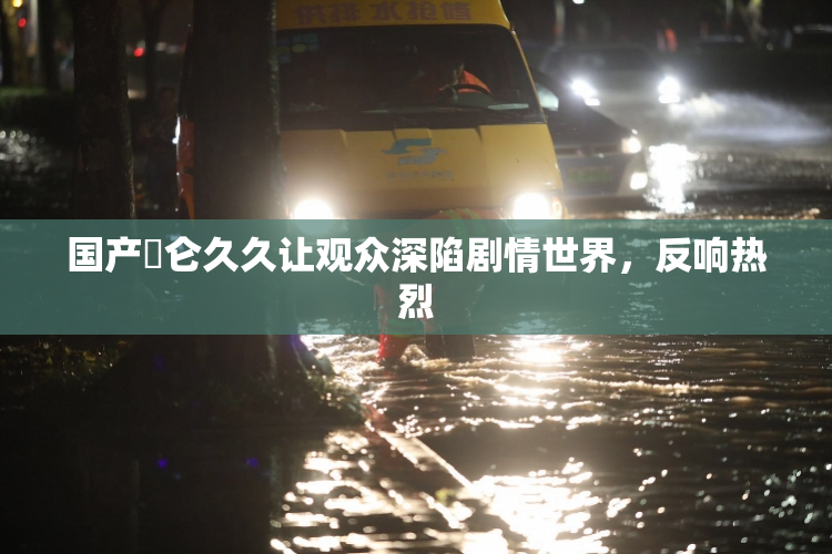 国产婬仑久久让观众深陷剧情世界，反响热烈