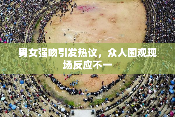 男女强吻引发热议，众人围观现场反应不一