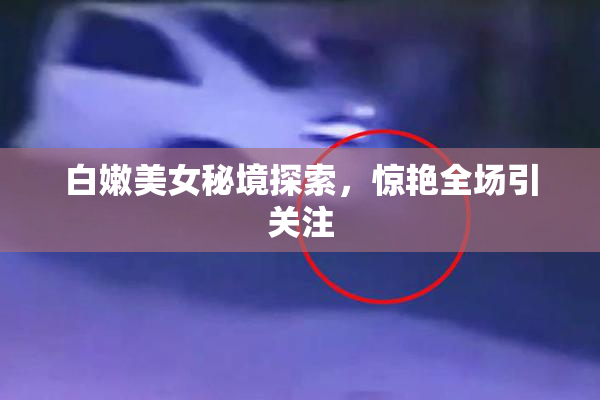 白嫩美女秘境探索，惊艳全场引关注
