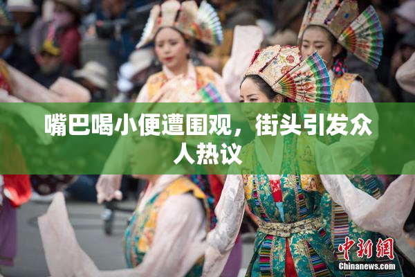 嘴巴喝小便遭围观，街头引发众人热议