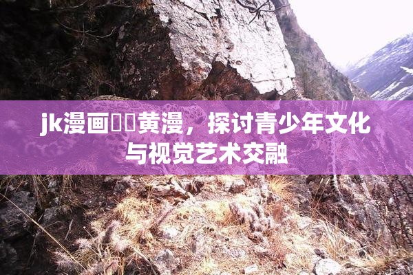 jk漫画❌‌黄漫，探讨青少年文化与视觉艺术交融