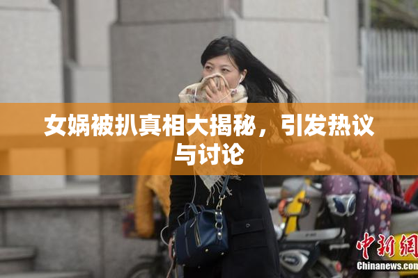 女娲被扒真相大揭秘，引发热议与讨论