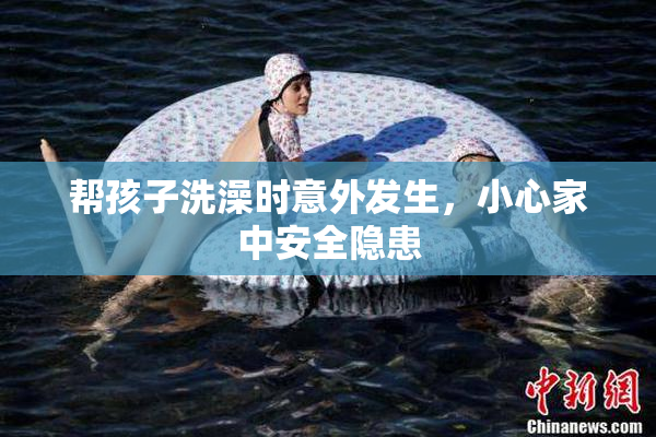 帮孩子洗澡时意外发生，小心家中安全隐患