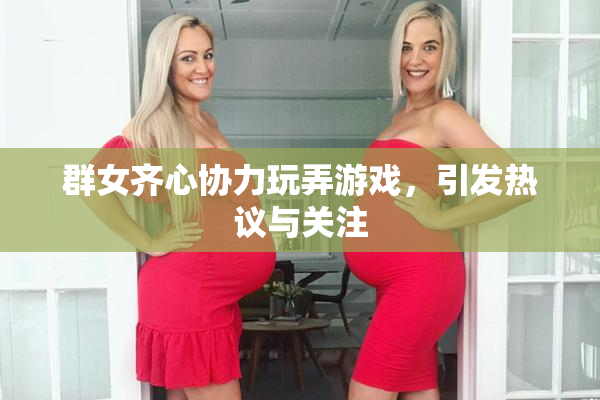 群女齐心协力玩弄游戏，引发热议与关注