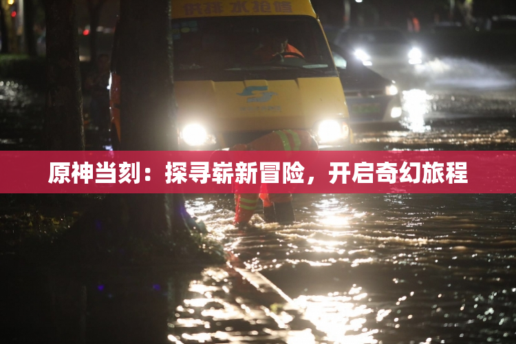原神当刻：探寻崭新冒险，开启奇幻旅程