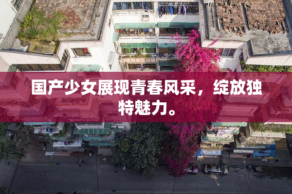 国产少女展现青春风采，绽放独特魅力。