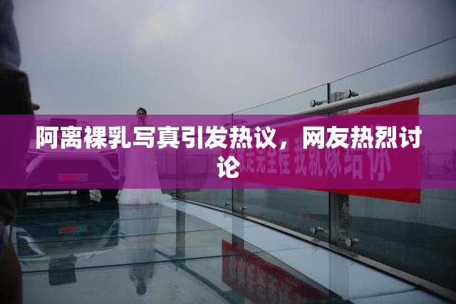 阿离裸乳写真引发热议，网友热烈讨论