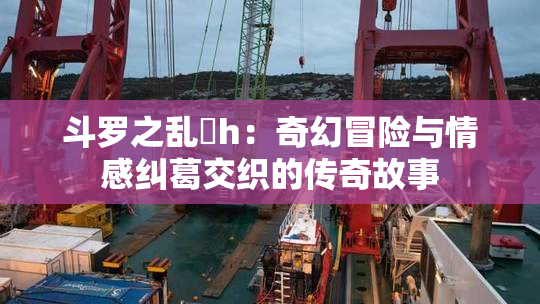 斗罗之乱婬h：奇幻冒险与情感纠葛交织的传奇故事
