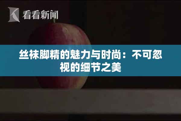 丝袜脚精的魅力与时尚：不可忽视的细节之美