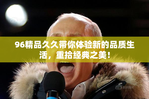 96精品久久带你体验新的品质生活，重拾经典之美！