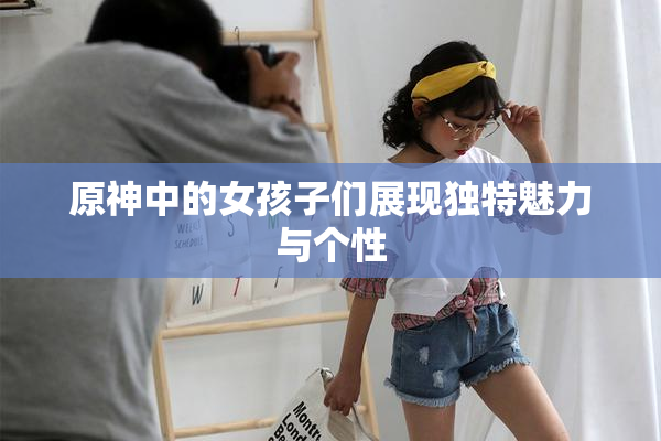原神中的女孩子们展现独特魅力与个性