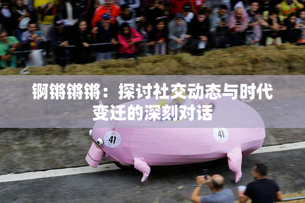 锕锵锵锵：探讨社交动态与时代变迁的深刻对话