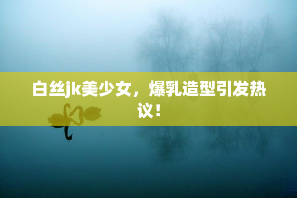 白丝jk美少女，爆乳造型引发热议！