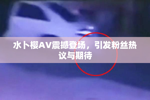 水卜樱AV震撼登场，引发粉丝热议与期待