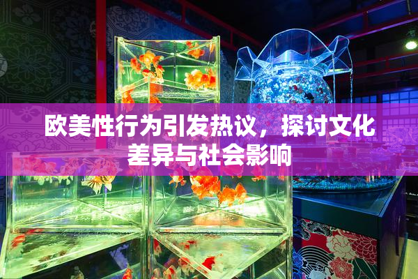 欧美性行为引发热议，探讨文化差异与社会影响