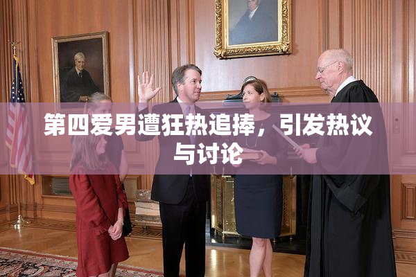 第四爱男遭狂热追捧，引发热议与讨论